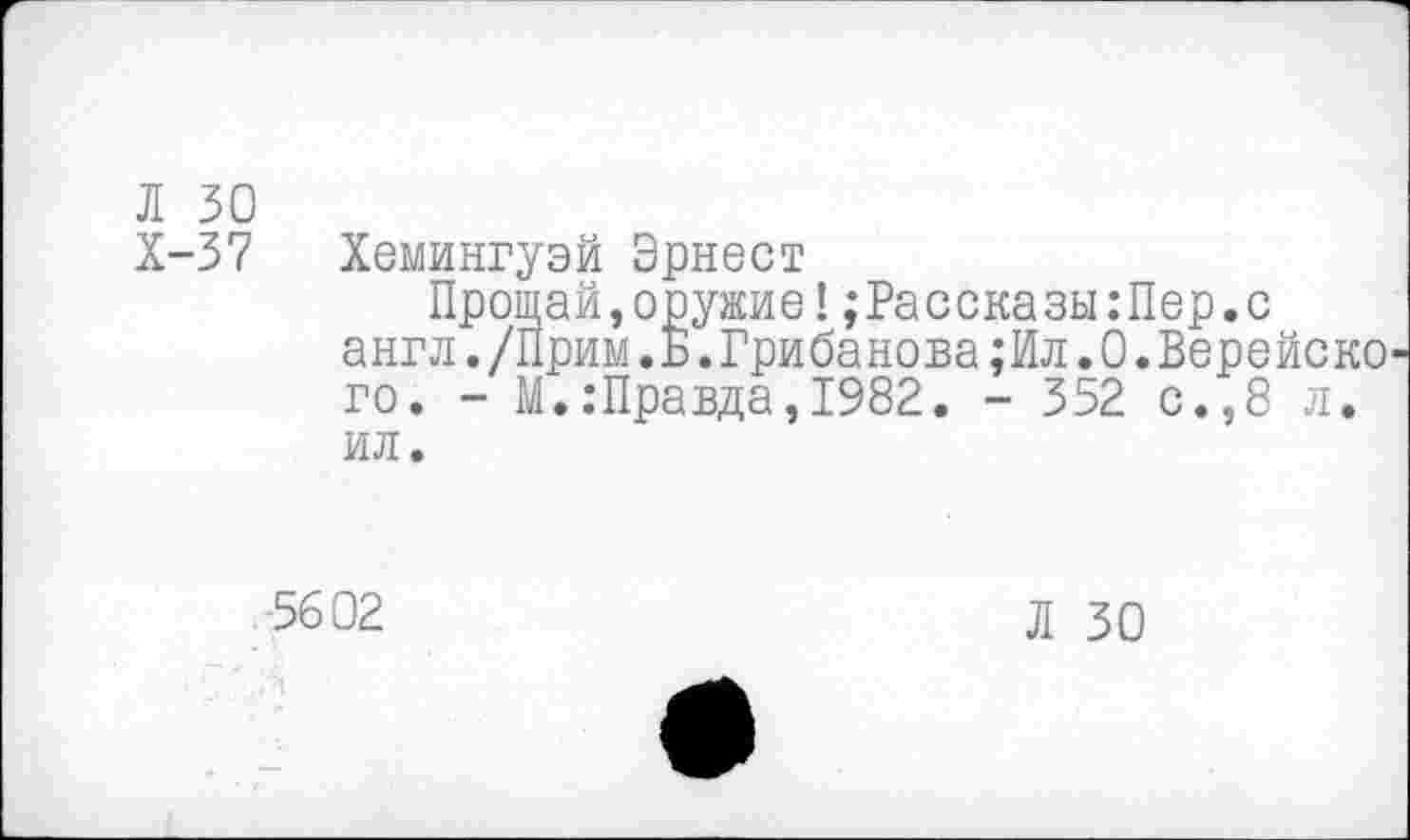 ﻿Л 30
Х-37 Хемингуэй Эрнест
Прощай,оружие!;Рассказы:Пер.с англ./Прим.Б.Грибанова;Ил.0.Верейско го. - М.:Правда,1982. - 352 с.,8 л. ил.
5602
Л 30